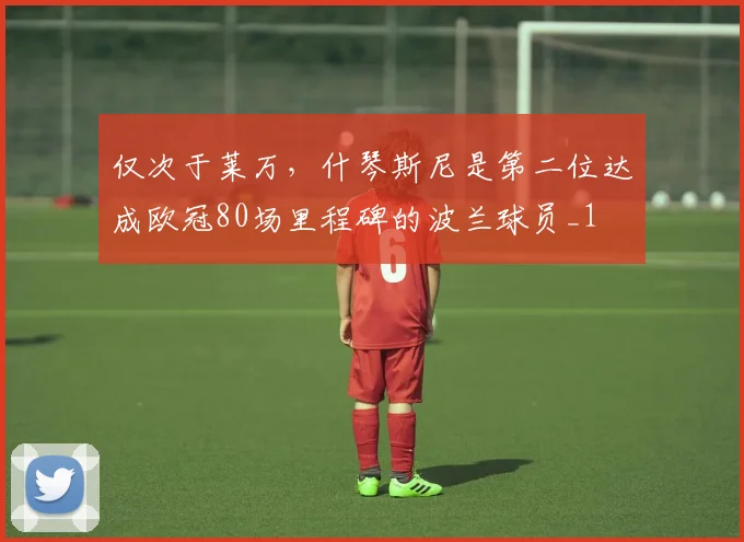 仅次于莱万，什琴斯尼是第二位达成欧冠80场里程碑的波兰球员_1